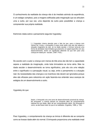 22
O conhecimento da realidade da criança não é de imediato advindo da experiência,
é um estágio complexo, pois a imagens edificadas pela imaginação que se articulam
uma a outra, por sua vez, uma depende da outra para possibilitar a criança a
compreender sua própria realidade.
Kishimoto relata sobre o pensamento segundo Vygostsky:
[...] Vygostsky chama atenção para o fato de que, para a criança com
menos de 3 anos, o brinquedo é coisa muito séria, pois ela não separa a
situação imaginária da real. Já na idade escolar, o brincar torna-se uma
forma de atividade mais limitada que preenche um papel específico em seu
desenvolvimento, tendo um significado diferente do que tem para uma
criança em idade pré - escolar. (1997. P.62.)
De acordo com o autor a criança com menos de três anos ela não tem a capacidade
separa a realidade da imaginação, onde toda brincadeira se torna séria. Mas na
idade escolar o desenvolvimento se torna significativo, pois ela cria uma relação
entre o significado e a percepção visual, ou seja, entre o pensamento e a situação
real. As necessidades das crianças e os incentivos não devem ser ignorados porque
eles são eficazes para colocá-los em ação fazendo-nos entender seus avanços de
estágios de um desenvolvimento a outro.
Vygostsky diz que:
Assim, o brinquedo cria uma zona de desenvolvimento proximal da criança.
No brinquedo, a criança sempre se comporta além do comportamento
habitual de sua idade, além de ser comportamento diário. No brinquedo é
como, se ela fosse maior do que é na realidade. (Vygotsky, 1998, p. 134).
Para Vygostsky, o comportamento da criança ao brinca é diferente ela se comporta
como se tivesse idade além do normal. O brinquedo proporciona uma realidade irreal
 