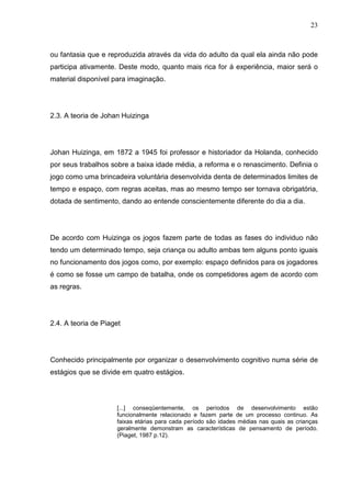 23
ou fantasia que e reproduzida através da vida do adulto da qual ela ainda não pode
participa ativamente. Deste modo, quanto mais rica for á experiência, maior será o
material disponível para imaginação.
2.3. A teoria de Johan Huizinga
Johan Huizinga, em 1872 a 1945 foi professor e historiador da Holanda, conhecido
por seus trabalhos sobre a baixa idade média, a reforma e o renascimento. Definia o
jogo como uma brincadeira voluntária desenvolvida denta de determinados limites de
tempo e espaço, com regras aceitas, mas ao mesmo tempo ser tornava obrigatória,
dotada de sentimento, dando ao entende conscientemente diferente do dia a dia.
De acordo com Huizinga os jogos fazem parte de todas as fases do individuo não
tendo um determinado tempo, seja criança ou adulto ambas tem alguns ponto iguais
no funcionamento dos jogos como, por exemplo: espaço definidos para os jogadores
é como se fosse um campo de batalha, onde os competidores agem de acordo com
as regras.
2.4. A teoria de Piaget
Conhecido principalmente por organizar o desenvolvimento cognitivo numa série de
estágios que se divide em quatro estágios.
[...] conseqüentemente, os períodos de desenvolvimento estão
funcionalmente relacionado e fazem parte de um processo continuo. As
faixas etárias para cada período são idades médias nas quais as crianças
geralmente demonstram as características de pensamento de período.
(Piaget, 1987 p.12).
 