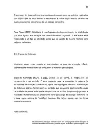 24
O processo do desenvolvimento é continuo de acordo com os períodos realizados
por etapas que se inicia desde o nascimento. E cada etapa vencida através da
evolução adquirida pela criança de um estágio para outro.
Para Piaget (1978), lúdicidade é manifestação do desenvolvimento da inteligência
que esta ligada aos estágios do desenvolvimento cognitivos. Cada etapa está
relacionada a um tipo de atividade lúdica que se sucede da mesma maneira para
todos os indivíduos.
2.5. A teoria de Kishimoto
Kishimoto atuou como docente e pesquisadora na área de educação infantil,
coordenadora do laboratório de brinquedos e materiais pedagógicos.
Segundo Kishimoto (1994), o jogo, vincula se ao sonho, á imaginação, ao
pensamento e ao símbolo. É uma proposta para a educação de criança (e
educadores de crianças) com base no jogo e nas linguagens artísticas. A concepção
de Kishimoto sobre o homem com ser símbolo, que se constrói coletivamente e cuja
capacidade de pensar esta ligada á capacidade de sonhar, imaginar e jogar com a
realidade é fundamental para propor uma nova “pedagogia da criança.” Kishimoto vê
o jogar como gênero da “metáfora” humana. Ou, talvez, aquilo que nos torna
realmente humanos.
Para Kishimoto:
O uso do brinquedo/jogo educativo com fins pedagógicos remete-nos para a
relevância desse instrumento para situações de ensino-aprendizagem e de
 