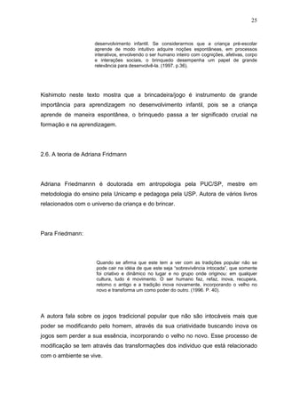 25
desenvolvimento infantil. Se considerarmos que a criança pré-escolar
aprende de modo intuitivo adquire noções espontâneas, em processos
interativos, envolvendo o ser humano inteiro com cognições, afetivas, corpo
e interações sociais, o brinquedo desempenha um papel de grande
relevância para desenvolvê-la. (1997. p.36).
Kishimoto neste texto mostra que a brincadeira/jogo é instrumento de grande
importância para aprendizagem no desenvolvimento infantil, pois se a criança
aprende de maneira espontânea, o brinquedo passa a ter significado crucial na
formação e na aprendizagem.
2.6. A teoria de Adriana Fridmann
Adriana Friedmannn é doutorada em antropologia pela PUC/SP, mestre em
metodologia do ensino pela Unicamp e pedagoga pela USP. Autora de vários livros
relacionados com o universo da criança e do brincar.
Para Friedmann:
Quando se afirma que este tem a ver com as tradições popular não se
pode cair na idéia de que este seja “sobrevivência intocada”, que somente
foi criativo e dinâmico no lugar e no grupo onde originou: em qualquer
cultura, tudo é movimento. O ser humano faz, refaz, inova, recupera,
retomo o antigo e a tradição inova novamente, incorporando o velho no
novo e transforma um como poder do outro. (1996. P. 40).
A autora fala sobre os jogos tradicional popular que não são intocáveis mais que
poder se modificando pelo homem, através da sua criatividade buscando inova os
jogos sem perder a sua essência, incorporando o velho no novo. Esse processo de
modificação se tem através das transformações dos individuo que está relacionado
com o ambiente se vive.
 