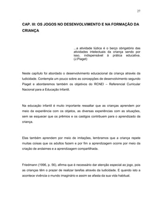 27
CAP. III: OS JOGOS NO DESENVOLVIMENTO E NA FORMAÇÃO DA
CRIANÇA
...a atividade lúdica é o berço obrigatório das
atividades intelectuais da criança sendo por
isso, indispensável à prática educativa.
(J.Piaget)
Neste capítulo foi abordado o desenvolvimento educacional da criança através da
ludicidade. Contempla um pouco sobre as concepções de desenvolvimento segundo
Piaget e abordaremos também os objetivos do RCNEI – Referencial Curricular
Nacional para a Educação Infantil.
Na educação infantil é muito importante ressaltar que as crianças aprendem por
meio da experiência com os objetos, as diversas experiências com as situações,
sem se esquecer que os prêmios e os castigos contribuem para o aprendizado da
criança.
Elas também aprendem por meio de imitações, lembramos que a criança repete
muitas coisas que os adultos fazem e por fim a aprendizagem ocorre por meio da
criação de andaimes e a aprendizagem compartilhada.
Friedmann (1996, p. 56), afirma que é necessário dar atenção especial ao jogo, pois
as crianças têm o prazer de realizar tarefas através da ludicidade. E quando isto a
acontece vivência o mundo imaginário e assim se afasta da sua vida habitual.
 