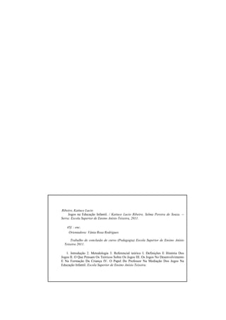 2
Ribeiro, Katiuce Lucio
Jogos na Educação Infantil. / Katiuce Lucio Ribeiro, Selma Pereira de Souza. --
Serra: Escola Superior de Ensino Anísio Teixeira, 2011.
45f. : enc.
Orientadora: Vânia Rosa Rodrigues
Trabalho de conclusão de curso (Pedagogia) Escola Superior de Ensino Anísio
Teixeira 2011.
1. Introdução 2. Metodologia 3. Referencial teórico I. Definições E História Dos
Jogos II. O Que Pensam Os Teóricos Sobre Os Jogos III. Os Jogos No Desenvolvimento
E Na Formação Da Criança IV. O Papel Do Professor Na Mediação Dos Jogos Na
Educação Infantil. Escola Superior de Ensino Anísio Teixeira.
 