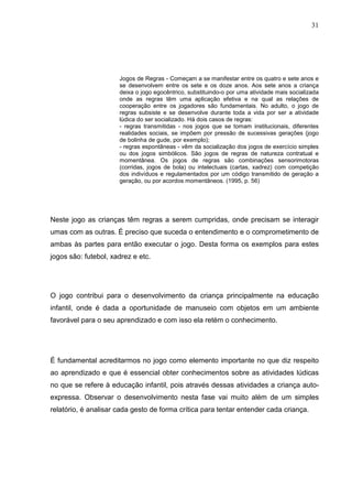 31
Jogos de Regras - Começam a se manifestar entre os quatro e sete anos e
se desenvolvem entre os sete e os doze anos. Aos sete anos a criança
deixa o jogo egocêntrico, substituindo-o por uma atividade mais socializada
onde as regras têm uma aplicação efetiva e na qual as relações de
cooperação entre os jogadores são fundamentais. No adulto, o jogo de
regras subsiste e se desenvolve durante toda a vida por ser a atividade
lúdica do ser socializado. Há dois casos de regras:
- regras transmitidas - nos jogos que se tomam institucionais, diferentes
realidades sociais, se impõem por pressão de sucessivas gerações (jogo
de bolinha de gude, por exemplo);
- regras espontâneas - vêm da socialização dos jogos de exercício simples
ou dos jogos simbólicos. São jogos de regras de natureza contratual e
momentânea. Os jogos de regras são combinações sensorimotoras
(corridas, jogos de bola) ou intelectuais (cartas, xadrez) com competição
dos indivíduos e regulamentados por um código transmitido de geração a
geração, ou por acordos momentâneos. (1995, p. 56)
Neste jogo as crianças têm regras a serem cumpridas, onde precisam se interagir
umas com as outras. É preciso que suceda o entendimento e o comprometimento de
ambas às partes para então executar o jogo. Desta forma os exemplos para estes
jogos são: futebol, xadrez e etc.
O jogo contribui para o desenvolvimento da criança principalmente na educação
infantil, onde é dada a oportunidade de manuseio com objetos em um ambiente
favorável para o seu aprendizado e com isso ela retém o conhecimento.
É fundamental acreditarmos no jogo como elemento importante no que diz respeito
ao aprendizado e que é essencial obter conhecimentos sobre as atividades lúdicas
no que se refere à educação infantil, pois através dessas atividades a criança auto-
expressa. Observar o desenvolvimento nesta fase vai muito além de um simples
relatório, é analisar cada gesto de forma crítica para tentar entender cada criança.
 
