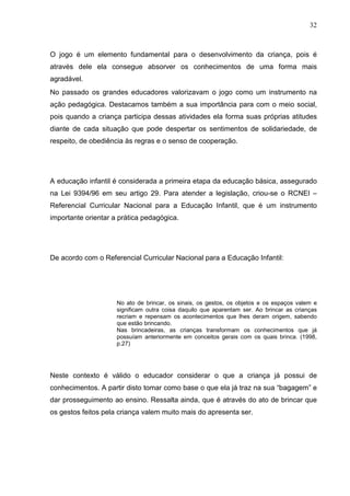 32
O jogo é um elemento fundamental para o desenvolvimento da criança, pois é
através dele ela consegue absorver os conhecimentos de uma forma mais
agradável.
No passado os grandes educadores valorizavam o jogo como um instrumento na
ação pedagógica. Destacamos também a sua importância para com o meio social,
pois quando a criança participa dessas atividades ela forma suas próprias atitudes
diante de cada situação que pode despertar os sentimentos de solidariedade, de
respeito, de obediência às regras e o senso de cooperação.
A educação infantil é considerada a primeira etapa da educação básica, assegurado
na Lei 9394/96 em seu artigo 29. Para atender a legislação, criou-se o RCNEI –
Referencial Curricular Nacional para a Educação Infantil, que é um instrumento
importante orientar a prática pedagógica.
De acordo com o Referencial Curricular Nacional para a Educação Infantil:
No ato de brincar, os sinais, os gestos, os objetos e os espaços valem e
significam outra coisa daquilo que aparentam ser. Ao brincar as crianças
recriam e repensam os acontecimentos que lhes deram origem, sabendo
que estão brincando.
Nas brincadeiras, as crianças transformam os conhecimentos que já
possuíam anteriormente em conceitos gerais com os quais brinca. (1998,
p.27)
Neste contexto é válido o educador considerar o que a criança já possui de
conhecimentos. A partir disto tomar como base o que ela já traz na sua “bagagem” e
dar prosseguimento ao ensino. Ressalta ainda, que é através do ato de brincar que
os gestos feitos pela criança valem muito mais do apresenta ser.
 
