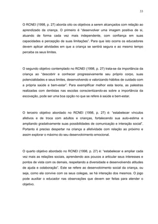 33
O RCNEI (1998, p. 27) aborda oito os objetivos a serem alcançados com relação ao
aprendizado da criança. O primeiro é “desenvolver uma imagem positiva de si,
atuando de forma cada vez mais independente, com confiança em suas
capacidades e percepção de suas limitações”. Para que isto ocorra os educadores
devem aplicar atividades em que a criança se sentirá segura e ao mesmo tempo
perceba os seus limites.
O segundo objetivo contemplado no RCNEI (1998, p. 27) trata-se da importância da
criança ao “descobrir e conhecer progressivamente seu próprio corpo, suas
potencialidades e seus limites, desenvolvendo e valorizando hábitos de cuidado com
a própria saúde e bem-estar”. Para exemplificar melhor esta teoria, as palestras
realizadas com dentistas nas escolas conscientizando-as sobre a importância da
escovação, pode ser uma boa opção no que se refere à saúde e bem-estar.
O terceiro objetivo abordado no RCNEI (1998, p. 27) é: “estabelecer vínculos
afetivos e de troca com adultos e crianças, fortalecendo sua auto-estima e
ampliando gradativamente suas possibilidades de comunicação e interação social”.
Portanto é preciso despertar na criança a afetividade com relação ao próximo e
assim explorar o máximo do seu desenvolvimento emocional.
O quarto objetivo abordado no RCNEI (1998, p. 27) é: “estabelecer e ampliar cada
vez mais as relações sociais, aprendendo aos poucos a articular seus interesses e
pontos de vista com os demais, respeitando a diversidade e desenvolvendo atitudes
de ajuda e colaboração”. Este se refere ao desenvolvimento social da criança, ou
seja, como ela convive com os seus colegas, se há interação dos mesmos. O jogo
pode auxiliar o educador nas observações que devem ser feitas para atender o
objetivo.
 