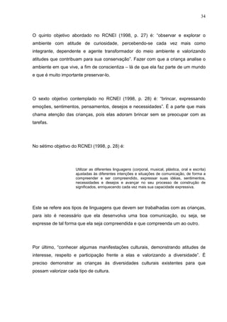 34
O quinto objetivo abordado no RCNEI (1998, p. 27) é: “observar e explorar o
ambiente com atitude de curiosidade, percebendo-se cada vez mais como
integrante, dependente e agente transformador do meio ambiente e valorizando
atitudes que contribuam para sua conservação”. Fazer com que a criança analise o
ambiente em que vive, a fim de conscientiza – lá de que ela faz parte de um mundo
e que é muito importante preservar-lo.
O sexto objetivo contemplado no RCNEI (1998, p. 28) é: “brincar, expressando
emoções, sentimentos, pensamentos, desejos e necessidades”. É a parte que mais
chama atenção das crianças, pois elas adoram brincar sem se preocupar com as
tarefas.
No sétimo objetivo do RCNEI (1998, p. 28) é:
Utilizar as diferentes linguagens (corporal, musical, plástica, oral e escrita)
ajustadas às diferentes intenções e situações de comunicação, de forma a
compreender e ser compreendido, expressar suas idéias, sentimentos,
necessidades e desejos e avançar no seu processo de construção de
significados, enriquecendo cada vez mais sua capacidade expressiva.
Este se refere aos tipos de linguagens que devem ser trabalhadas com as crianças,
para isto é necessário que ela desenvolva uma boa comunicação, ou seja, se
expresse de tal forma que ela seja compreendida e que compreenda um ao outro.
Por último, “conhecer algumas manifestações culturais, demonstrando atitudes de
interesse, respeito e participação frente a elas e valorizando a diversidade”. É
preciso demonstrar as crianças às diversidades culturais existentes para que
possam valorizar cada tipo de cultura.
 