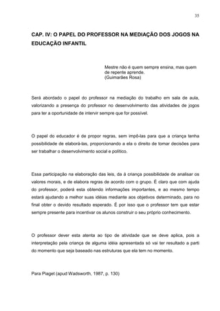35
CAP. IV: O PAPEL DO PROFESSOR NA MEDIAÇÃO DOS JOGOS NA
EDUCAÇÃO INFANTIL
Mestre não é quem sempre ensina, mas quem
de repente aprende.
(Guimarães Rosa)
Será abordado o papel do professor na mediação do trabalho em sala de aula,
valorizando a presença do professor no desenvolvimento das atividades de jogos
para ter a oportunidade de intervir sempre que for possível.
O papel do educador é de propor regras, sem impô-las para que a criança tenha
possibilidade de elaborá-las, proporcionando a ela o direito de tomar decisões para
ser trabalhar o desenvolvimento social e político.
Essa participação na elaboração das leis, da á criança possibilidade de analisar os
valores morais, e de elabora regras de acordo com o grupo. É claro que com ajuda
do professor, poderá esta obtendo informações importantes, e ao mesmo tempo
estará ajudando a melhor suas idéias mediante aos objetivos determinado, para no
final obter o devido resultado esperado. É por isso que o professor tem que estar
sempre presente para incentivar os alunos construir o seu próprio conhecimento.
O professor dever esta atenta ao tipo de atividade que se deve aplica, pois a
interpretação pela criança de alguma idéia apresentada só vai ter resultado a parti
do momento que seja baseado nas estruturas que ela tem no momento.
Para Piaget (apud Wadsworth, 1987, p. 130)
 