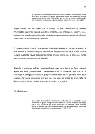 36
[...] a criança pode receber informação valiosa através da linguagem ou da
educação dirigida por um adulto somente se estiver em um estado em que
possa compreender essa informação. Isto é, a fim de receber a informação
ela precisa ter uma estrutura que a capacite a assimilar essa informação.
Piaget afirmar em seu texto que a criança só tem capacidade de receber
informações a partir do estagio que ela se encontra, para então poder absorver todo,
contudo que o adulto transmitir a ela, essas informações deverem ser de acordo com
capacidade de assimilação de cada uma.
O professor dever possuir característica básica de observação, ter olhos e ouvidos
bem atentos e sensibilidade para perceber as necessidades de seus alunos. E esta
sempre buscando novas descobertas, tendo em sua mente que o professor nunca
para de estuda esta sempre ser inovado.
Quando o professor delega responsabilidade para uma turma de fazer cumprir
regras ele está possibilitando o desenvolvimento da iniciativa, agilidade e da
confiança. A criança passa dizer o que pensa sem medo de ser ignorado pelos seus
colegas. Apresenta segurança em tudo que vai fazer sei medo de errar. Não há
dúvidas que a pré- escola tem uma grande função pedagógica.
Para Friedmann:
O educador dever definir, previamente, em função das necessidades e dos
interesses do grupo e segundo seus objetivos, qual é o espaço de tempo
que o jogo irá ocupar em suas atividades, no dia-a-dia. Dever também
definir os espaço físico aonde esses jogos irão se desenvolver: dentro de
sala de aula, no pátio ou em outros locais. (1996. P.70).
 