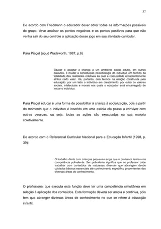 37
De acordo com Friedmann o educador dever obter todas as informações possíveis
do grupo, deve analisar os pontos negativos e os pontos positivos para que não
venha sair do seu controle a aplicação desse jogo em sua atividade curricular.
Para Piaget (apud Wadsworth, 1987, p.6)
Educar é adaptar a criança a um ambiente social adulto, em outras
palavras, é mudar a constituição psicobiologia do individuo em termos da
totalidade das realidades coletivas ás qual a comunidade conscientemente
atribui certo valor. Há, portanto, dois termos na relação construída pela
educação: por um lado o individuo em crescimento: por outro os valores
sociais, intelectuais e morais nos quais o educador está encarregado de
iniciar o indivíduo.
Para Piaget educar é uma forma de possibilitar à criança à socialização, pois a partir
do momento que o indivíduo é inserido em uma escola ela passa a conviver com
outras pessoas, ou seja, todas as ações são executadas na sua maioria
coletivamente.
De acordo com o Referencial Curricular Nacional para a Educação Infantil (1998, p.
39):
O trabalho direto com crianças pequenas exige que o professor tenha uma
competência polivalente. Ser polivalente significa que ao professor cabe
trabalhar com conteúdos de naturezas diversas que abrangem desde
cuidados básicos essenciais até conhecimento específico provenientes das
diversas áreas do conhecimento.
O profissional que executa esta função deve ter uma competência simultânea em
relação à aplicação dos conteúdos. Esta formação deverá ser ampla e continua, pois
tem que abranger diversas áreas de conhecimento no que se refere à educação
infantil.
 