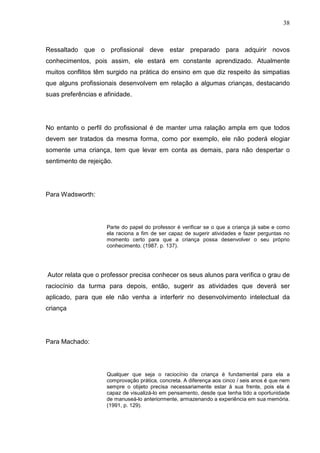 38
Ressaltado que o profissional deve estar preparado para adquirir novos
conhecimentos, pois assim, ele estará em constante aprendizado. Atualmente
muitos conflitos têm surgido na prática do ensino em que diz respeito às simpatias
que alguns profissionais desenvolvem em relação a algumas crianças, destacando
suas preferências e afinidade.
No entanto o perfil do profissional é de manter uma ralação ampla em que todos
devem ser tratados da mesma forma, como por exemplo, ele não poderá elogiar
somente uma criança, tem que levar em conta as demais, para não despertar o
sentimento de rejeição.
Para Wadsworth:
Parte do papel do professor é verificar se o que a criança já sabe e como
ela raciona a fim de ser capaz de sugerir atividades e fazer perguntas no
momento certo para que a criança possa desenvolver o seu próprio
conhecimento. (1987. p. 137).
Autor relata que o professor precisa conhecer os seus alunos para verifica o grau de
raciocínio da turma para depois, então, sugerir as atividades que deverá ser
aplicado, para que ele não venha a interferir no desenvolvimento intelectual da
criança
Para Machado:
Qualquer que seja o raciocínio da criança é fundamental para ela a
comprovação prática, concreta. A diferença aos cinco / seis anos é que nem
sempre o objeto precisa necessariamente estar á sua frente, pois ela é
capaz de visualizá-lo em pensamento, desde que tenha tido a oportunidade
de manuseá-lo anteriormente, armazenando a experiência em sua memória.
(1991, p. 129).
 