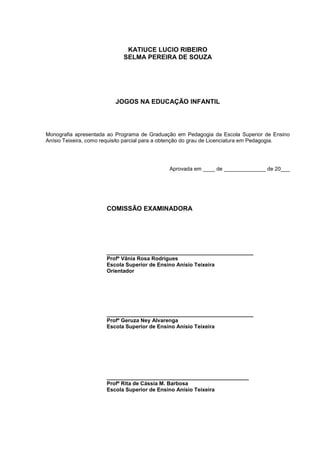 3
KATIUCE LUCIO RIBEIRO
SELMA PEREIRA DE SOUZA
JOGOS NA EDUCAÇÃO INFANTIL
Monografia apresentada ao Programa de Graduação em Pedagogia da Escola Superior de Ensino
Anísio Teixeira, como requisito parcial para a obtenção do grau de Licenciatura em Pedagogia.
Aprovada em ____ de ______________ de 20___
COMISSÃO EXAMINADORA
_________________________________________________
Profº Vânia Rosa Rodrigues
Escola Superior de Ensino Anísio Teixeira
Orientador
_________________________________________________
Profº Geruza Ney Alvarenga
Escola Superior de Ensino Anísio Teixeira
_________________________________________________
Profº Rita de Cássia M. Barbosa
Escola Superior de Ensino Anísio Teixeira
 