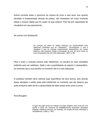 39
Autora comenta sobre o raciocínio da criança de cinco a seis anos, que quando
atividade é fundamentada através da prática, não necessário em outro momento
utilizar o mesmo objeto que foi usado na aula anterior. Pois ela tem capacidade de
visualizá-lo em seu pensamento.
De acordo com Wadsworth:
As crianças de todas as idades precisam ter oportunidades para
selecionar atividades que as “interessem”. Tecnicamente, o que é
desejável é que as crianças experimentam desequilíbrio; em outras
palavras, elas precisam chegar á percepção de que, de certo modo, as
suas concepções não são mais adequadas. (1987, p. 96).
Para o autor a crianças precisa está interferindo, na escolha de suas atividades
preferida para ser satisfazer. Dado a ela a possibilidade de adquirir o desequilíbrio,
em entender que a sua escolha no momento não é a mais adequada.
O professor também deve valorizar jogo espontâneo de seus alunos, pois através
dessa atividade o adulto pode está interferindo no momento que ele observa que
pode enrique-lo além de ter a oportunidade de obter prazer junto como a turma.
Para Brougére:
O lugar dos jogos livres em relação aos jogos dirigidos varia muito de uma
creche a outra. Os membros do estabelecimento organizam atividades
dirigidas, trabalhos manuais, por exemplo, em função de seus interesses e
competências. (1998, p. 184).
 