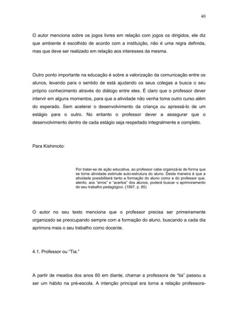 40
O autor menciona sobre os jogos livres em relação com jogos os dirigidos, ele diz
que ambiente é escolhido de acordo com a instituição, não é uma regra definida,
mas que deve ser realizado em relação aos interesses da mesma.
Outro ponto importante na educação é sobre a valorização da comunicação entre os
alunos, levando para o sentido de está ajudando os seus colegas a busca o seu
próprio conhecimento através do diálogo entre eles. É claro que o professor dever
intervir em alguns momentos, para que a atividade não venha toma outro curso além
do esperado. Sem acelerar o desenvolvimento da criança ou apressá-lo de um
estágio para o outro. No entanto o professor dever a assegurar que o
desenvolvimento dentro de cada estágio seja respeitado integralmente e completo.
Para Kishimoto:
Por tratar-se de ação educativa, ao professor cabe organizá-la de forma que
se torne atividade estimule auto-estrutura do aluno. Desta maneira é que a
atividade possibilitará tanto a formação do aluno como a do professor que,
atento, aos “erros” e “acertos” dos alunos, poderá buscar o aprimoramento
do seu trabalho pedagógico. (1997, p. 85)
O autor no seu texto menciona que o professor precisa ser primeiramente
organizado se preocupando sempre com a formação do aluno, buscando a cada dia
aprimora mais o seu trabalho como docente.
4.1. Professor ou “Tia.”
A partir de meados dos anos 60 em diante, chamar a professora de “tia” passou a
ser um hábito na pré-escola. A intenção principal era torna a relação professora-
 