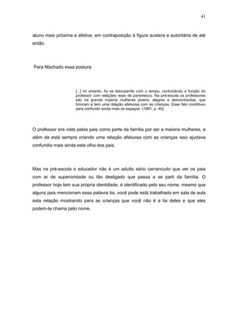 41
aluno mais próxima e afetiva, em contraposição á figura austera e autoritária de até
então.
Para Machado essa postura:
[...] no entanto, foi se deturpando com o tempo, confundindo a função do
professor com relações reais de parentesco. Na pré-escola os professores
são na grande maioria mulheres jovens, alegres e descontraídas, que
brincam e tem uma relação afetuosa com as crianças. Esse fato contribuiu
para confundir ainda mais os espaços. (1991, p. 49).
O professor era visto pelos pais como parte da família por ser a maioria mulheres, e
além de está sempre criando uma relação afetuosa com as crianças isso ajudava
confundia mais ainda este olha dos pais.
Mas na pré-escola o educador não é um adulto sério carrancudo que ver os pais
com ar de superioridade ou tão desligado que passa a se parti da família. O
professor hoje tem sua própria identidade, é identificado pelo seu nome, mesmo que
alguns pais mencionam essa palavra tia, você pode está trabalhado em sala de aula
esta relação mostrando para as crianças que você não é a tia deles e que eles
podem-te chama pelo nome.
 