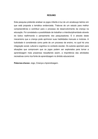 7
RESUMO
Esta pesquisa pretende analisar os jogos infantis à luz de um arcabouço teórico em
que está proposta a temática evidenciada. Trata-se de um estudo para melhor
compreendê-los e contribuir para o processo de desenvolvimento da criança na
educação. Foi constatada a possibilidade de trabalhar a interdisciplinaridade através
do lúdico reafirmando o pensamento dos pesquisadores. E é através deste
mecanismo que a criança pode aprimorar suas habilidades manuais e motoras. A
ludicidade é considerada como parte de um processo de ensino, no qual há uma
integração social, cultural e cognitiva no contexto escolar. Os autores apontam para
situações que comprovam que os jogos podem ser explorados para tornar a
aprendizagem mais prazerosa ressaltando assim, a importância das atividades
recreativas como rica fonte de aprendizagem no âmbito educacional.
Palavras-chaves: Jogo, Criança e Aprendizagem.
 