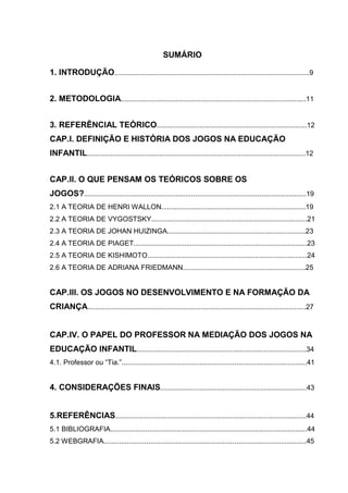 8
SUMÁRIO
1. INTRODUÇÃO....................................................................................................9
2. METODOLOGIA...............................................................................................11
3. REFERÊNCIAL TEÓRICO.............................................................................12
CAP.I. DEFINIÇÃO E HISTÓRIA DOS JOGOS NA EDUCAÇÃO
INFANTIL................................................................................................................12
CAP.II. O QUE PENSAM OS TEÓRICOS SOBRE OS
JOGOS?..................................................................................................................19
2.1 A TEORIA DE HENRI WALLON..........................................................................19
2.2 A TEORIA DE VYGOSTSKY................................................................................21
2.3 A TEORIA DE JOHAN HUIZINGA.......................................................................23
2.4 A TEORIA DE PIAGET.........................................................................................23
2.5 A TEORIA DE KISHIMOTO..................................................................................24
2.6 A TEORIA DE ADRIANA FRIEDMANN...............................................................25
CAP.III. OS JOGOS NO DESENVOLVIMENTO E NA FORMAÇÃO DA
CRIANÇA................................................................................................................27
CAP.IV. O PAPEL DO PROFESSOR NA MEDIAÇÃO DOS JOGOS NA
EDUCAÇÃO INFANTIL.......................................................................................34
4.1. Professor ou “Tia.”...............................................................................................41
4. CONSIDERAÇÕES FINAIS...........................................................................43
5.REFERÊNCIAS..................................................................................................44
5.1 BIBLIOGRAFIA.....................................................................................................44
5.2 WEBGRAFIA........................................................................................................45
 