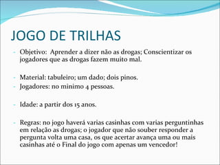 JOGO DE TRILHAS Objetivo:  Aprender a dizer não as drogas; Conscientizar os jogadores que as drogas fazem muito mal. Material: tabuleiro; um dado; dois pinos. Jogadores: no minimo 4 pessoas. Idade: a partir dos 15 anos. Regras: no jogo haverá varias casinhas com varias perguntinhas em relação as drogas; o jogador que não souber responder a pergunta volta uma casa, os que acertar avança uma ou mais casinhas até o Final do jogo com apenas um vencedor! 