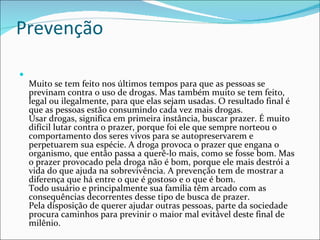 Prevenção Muito se tem feito nos últimos tempos para que as pessoas se previnam contra o uso de drogas. Mas também muito se tem feito, legal ou ilegalmente, para que elas sejam usadas. O resultado final é que as pessoas estão consumindo cada vez mais drogas. Usar drogas, significa em primeira instância, buscar prazer. É muito difícil lutar contra o prazer, porque foi ele que sempre norteou o comportamento dos seres vivos para se autopreservarem e perpetuarem sua espécie. A droga provoca o prazer que engana o organismo, que então passa a querê-lo mais, como se fosse bom. Mas o prazer provocado pela droga não é bom, porque ele mais destrói a vida do que ajuda na sobrevivência. A prevenção tem de mostrar a diferença que há entre o que é gostoso e o que é bom. Todo usuário e principalmente sua família têm arcado com as consequências decorrentes desse tipo de busca de prazer. Pela disposição de querer ajudar outras pessoas, parte da sociedade procura caminhos para previnir o maior mal evitável deste final de milênio.  
