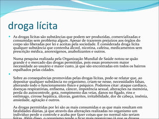 droga lícita As drogas lícitas são substâncias que podem ser produzidas, comercializadas e consumidas sem problema algum. Apesar de trazerem prejuízos aos órgãos do corpo são liberadas por lei e aceitas pela sociedade. É considerada droga lícita qualquer substância que contenha álcool, nicotina, cafeína, medicamentos sem prescrição médica, anorexígenos, anabolizantes e outros. Numa pesquisa realizada pela Organização Mundial de Saúde notou-se quão grande é o mercado das drogas permitidas, pois essas promovem maior necessidade ao usuário e maior custo, já que são encontradas em todos os bairros espalhados pelas cidades. Sobre as consequências promovidas pelas drogas lícitas, pode-se relatar que, ao depositar qualquer substância no organismo, criam-se nesse, necessidades falsas, alterando todo o funcionamento físico e psíquico. Podemos citar: ataque cardíaco, doenças respiratórias, enfisema, câncer, impotência sexual, alterações na memória, perda do autocontrole, gota, rompimento das veias, danos no fígado, rins e estômago, cirrose hepática, úlceras, gastrites, irritabilidade, dor de cabeça, insônia, ansiedade, agitação e outros. As drogas permitidas por lei são as mais consumidas e as que mais resultam em fatalidades diárias, já que através das alterações realizadas no organismo um indivíduo perde o controle e acaba por fazer coisas que no normal não seriam feitas. Além disso, o organismo tende a ficar mais preguiçoso já que as drogas lícitas relaxam o organismo de forma exagerada. Por Gabriela Cabral 