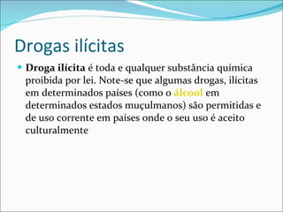 Drogas ilícitas Droga ilícita  é toda e qualquer substância química proibida por lei. Note-se que algumas drogas, ilícitas em determinados países (como o  álcool  em determinados estados muçulmanos) são permitidas e de uso corrente em países onde o seu uso é aceito culturalmente  