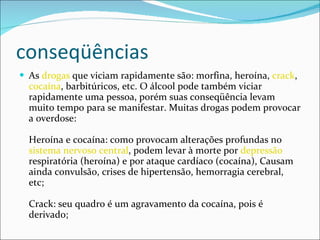 conseqüências As  drogas  que viciam rapidamente são: morfina, heroína,  crack ,  cocaína , barbitúricos, etc. O álcool pode também viciar rapidamente uma pessoa, porém suas conseqüência levam muito tempo para se manifestar. Muitas drogas podem provocar a overdose:  Heroína e cocaína: como provocam alterações profundas no  sistema nervoso central , podem levar à morte por  depressão  respiratória (heroína) e por ataque cardíaco (cocaína), Causam ainda convulsão, crises de hipertensão, hemorragia cerebral, etc;  Crack: seu quadro é um agravamento da cocaína, pois é derivado;  