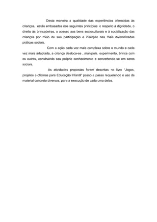 Desta maneira a qualidade das experiências oferecidas às
crianças, estão embasadas nos seguintes princípios: o respeito à dignidade, o
direito às brincadeiras, o acesso aos bens socioculturais e á socialização das
crianças por meio de sua participação e inserção nas mais diversificadas
práticas sociais.
                    Com a ação cada vez mais complexa sobre o mundo e cada
vez mais adaptada, a criança desloca-se , manipula, experimenta, brinca com
os outros, construindo seu próprio conhecimento e convertendo-se em seres
sociais.
                     As atividades propostas foram descritas no livro “Jogos,
projetos e oficinas para Educação Infantil” passo a passo requerendo o uso de
material concreto diversos, para a execução de cada uma delas.
 