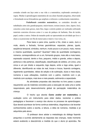 contadas criando um laço entre a sua vida e a matemática, explorando construção e
regras. Mediar à aprendizagem matemática do seu aluno fazendo perguntas, observando
e formulando novas brincadeiras que ampliem e reforcem o conhecimento matemático.
                Trabalhando conteúdos matemáticos, os conteúdos deverão ser
trabalhados entre eles grande/pequeno, maior/menor, textura (macio, duro, áspero, liso),
conceitos como mais grosso, mais fino, largo e estreito podem ser realizados utilizando
materiais concretos diversos como é o caso de pedaços de barbante, fitas de tecido,
papel, cordas e outros. Ordem de tamanho pode ser apresentada em atividade que leve o
aluno a se posicionar em fila do menor para o maior e vice-versa, etc.
                 Para baixo e para cima, quente e frio, cheio e vazio, duro e
mole, aberto e fechado, formas geométricas: espaciais, planas, iguais,
seqüência temporal, símbolos, nenhum, muito pouco e um pouco, mais, menos
e mesma quantidade, quantos? Quantas? Idéia de quantidade (contagens),
números, correspondência um a um, formando grupos, mais alto e mais baixo,
expressão corporal, dentro e fora, pequeno, médio e grande, antes e depois,
pertence e não pertence, classificação, classificação de sólidos, um único, uma
única e um par direito e esquerdo, logo depois, entre e logo antes, igual e
diferente, identificando as notas de real, trocas e trocos, fazendo contagens,
registrando quantidades, idéias de adição e de subtração, dúzia e meia dúzia,
números e suas utilizações, medindo com o palmo, medindo com o pé,
medindo com azulejos, mais leve e mais pesado, estimando a capacidade.
                 As atividades propostas são descritas no livro passo a passo
requerendo uso de materiais concretos para a execução de cada uma e serão
responsáveis pelo desenvolvimento global da percepção matemática da
criança.
                 O trecho que aborda Como avaliar em matemática, a
avaliação como um instrumento para obter dados, reorientar a prática
pedagógica e favorecer o avanço dos alunos no processo de aprendizagem.
Que deverá acontecer de forma continua sistemática, diagnóstica e de levantar
conhecimentos sobre a escrita, a leitura, a idéia de números, medidas e já
adquiridos pelo aluno.
                  O professor deve adotar a metodologia do diálogo fazendo
perguntas e ouvindo atentamente as respostas das crianças, neste momento
estará avaliando e descobrindo a medida do que o aluno já aprendeu. Na
 