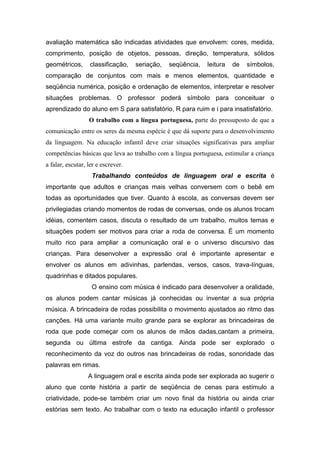avaliação matemática são indicadas atividades que envolvem: cores, medida,
comprimento, posição de objetos, pessoas, direção, temperatura, sólidos
geométricos,      classificação,    seriação,   seqüência,   leitura   de   símbolos,
comparação de conjuntos com mais e menos elementos, quantidade e
seqüência numérica, posição e ordenação de elementos, interpretar e resolver
situações problemas. O professor poderá símbolo para conceituar o
aprendizado do aluno em S para satisfatório, R para ruim e i para insatisfatório.
                  O trabalho com a língua portuguesa, parte do pressuposto de que a
comunicação entre os seres da mesma espécie é que dá suporte para o desenvolvimento
da linguagem. Na educação infantil deve criar situações significativas para ampliar
competências básicas que leva ao trabalho com a língua portuguesa, estimular a criança
a falar, escutar, ler e escrever.
                   Trabalhando conteúdos de linguagem oral e escrita é
importante que adultos e crianças mais velhas conversem com o bebê em
todas as oportunidades que tiver. Quanto à escola, as conversas devem ser
privilegiadas criando momentos de rodas de conversas, onde os alunos trocam
idéias, comentem casos, discuta o resultado de um trabalho, muitos temas e
situações podem ser motivos para criar a roda de conversa. É um momento
muito rico para ampliar a comunicação oral e o universo discursivo das
crianças. Para desenvolver a expressão oral é importante apresentar e
envolver os alunos em adivinhas, parlendas, versos, casos, trava-línguas,
quadrinhas e ditados populares.
                   O ensino com música é indicado para desenvolver a oralidade,
os alunos podem cantar músicas já conhecidas ou inventar a sua própria
música. A brincadeira de rodas possibilita o movimento ajustados ao ritmo das
canções. Há uma variante muito grande para se explorar as brincadeiras de
roda que pode começar com os alunos de mãos dadas,cantam a primeira,
segunda ou última estrofe da cantiga. Ainda pode ser explorado o
reconhecimento da voz do outros nas brincadeiras de rodas, sonoridade das
palavras em rimas.
                  A linguagem oral e escrita ainda pode ser explorada ao sugerir o
aluno que conte história a partir de seqüência de cenas para estímulo a
criatividade, pode-se também criar um novo final da história ou ainda criar
estórias sem texto. Ao trabalhar com o texto na educação infantil o professor
 