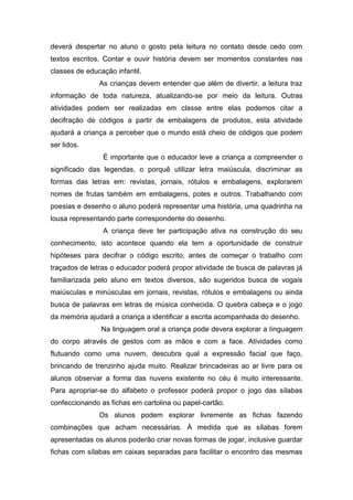 deverá despertar no aluno o gosto pela leitura no contato desde cedo com
textos escritos. Contar e ouvir história devem ser momentos constantes nas
classes de educação infantil.
               As crianças devem entender que além de divertir, a leitura traz
informação de toda natureza, atualizando-se por meio da leitura. Outras
atividades podem ser realizadas em classe entre elas podemos citar a
decifração de códigos a partir de embalagens de produtos, esta atividade
ajudará a criança a perceber que o mundo está cheio de códigos que podem
ser lidos.
                É importante que o educador leve a criança a compreender o
significado das legendas, o porquê utilizar letra maiúscula, discriminar as
formas das letras em: revistas, jornais, rótulos e embalagens, explorarem
nomes de frutas também em embalagens, potes e outros. Trabalhando com
poesias e desenho o aluno poderá representar uma história, uma quadrinha na
lousa representando parte correspondente do desenho.
                A criança deve ter participação ativa na construção do seu
conhecimento, isto acontece quando ela tem a oportunidade de construir
hipóteses para decifrar o código escrito, antes de começar o trabalho com
traçados de letras o educador poderá propor atividade de busca de palavras já
familiarizada pelo aluno em textos diversos, são sugeridos busca de vogais
maiúsculas e minúsculas em jornais, revistas, rótulos e embalagens ou ainda
busca de palavras em letras de música conhecida. O quebra cabeça e o jogo
da memória ajudará a criança a identificar a escrita acompanhada do desenho.
                Na linguagem oral a criança pode devera explorar a linguagem
do corpo através de gestos com as mãos e com a face. Atividades como
flutuando como uma nuvem, descubra qual a expressão facial que faço,
brincando de trenzinho ajuda muito. Realizar brincadeiras ao ar livre para os
alunos observar a forma das nuvens existente no céu é muito interessante.
Para apropriar-se do alfabeto o professor poderá propor o jogo das sílabas
confeccionando as fichas em cartolina ou papel-cartão.
               Os alunos podem explorar livremente as fichas fazendo
combinações que acham necessárias. À medida que as sílabas forem
apresentadas os alunos poderão criar novas formas de jogar, inclusive guardar
fichas com sílabas em caixas separadas para facilitar o encontro das mesmas
 