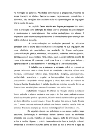 na formação de palavras. Atividades como figuras e pregadores, trocando as
letras, trocando as sílabas, fixando as cores, caça-palavras, cruzadinhas, e
adivinhas, são variações que auxiliam muito na aprendizagem da linguagem
oral e escrita do aluno.
                    No capítulo Como avaliar em língua portuguesa traz como
idéia a avaliação como obtenção de dados sobre o processo de aprendizagem
a reorientação e replanejamento das ações pedagógicas em classe. é
importante obter informações prévias sobre o conhecimento que o aluno já tem
sobre a leitura e a escrita.
                    A contextualização da avaliação permitirá ao educador
perceber como o aluno esta construindo e avançando na sua linguagem. Há
uma    infinidade    de    apontadores     na   avaliação    da    língua    portuguesa:
comunicação por gestos, conversas, brincadeiras, vivências, marcas gráficas,
participação em jogos verbais, ritmo, rimas, ouvir e contar histórias, escrita do
nome entre outras. O professor criará uma ficha e conceitos para indicar o
aprendizado em S para satisfatório, R para regular e I para insatisfatório.
                    O trabalho com a natureza e a sociedade poderá ser resumido na
palavra curiosidade, onde o aluno deverá ser convidado a descobrir, refletir, criar
hipóteses, compreender valores: ética, honestidade, disciplina, companheirismo,
solidariedade, persistência e respeito. A heterogeneidade deve ser valorizada,
considerando a diversidade cultural, religiosa e social, bem como as variações na
formação familiar de cada aluno. O trabalho de ciências, história e geografia devem ser
feito de forma interdisciplinar, contextualizada com a vida real do aluno.
               Trabalhando conteúdos de ciências na educação infantil, o professor
deverá estimular o aluno a explorar o seu corpo, a ter boa saúde, podendo começar
através de atividades práticas e prazerosas, inclusive através de brincadeiras que permita
ao aluno, identificar e compreender os órgãos do sentido bem como a função de cada
um. O estudo das características de animais das diversas espécies, também deve ser
conteúdo de ciências e sempre que possível o animal poderá ser observado ao vivo.
                 Os vegetais devem ser estudados e os alunos podem fazer
escultura. Socialização e afetividade devem permear todas as atividades
proposta pela escola, trabalho em dupla, equipes, data de aniversário, falar
sobre a família, higiene, o próprio desenvolvimento físico e tradição cultural,
ambientes e fenômenos naturais como às fases da lua, o arco-íris a ação do
 