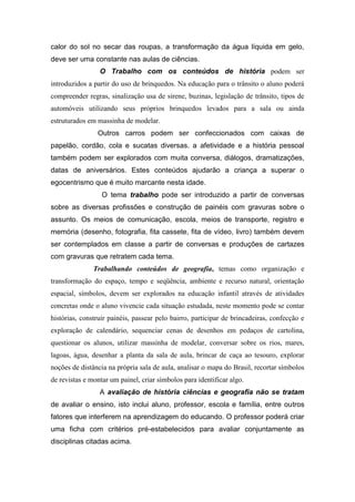calor do sol no secar das roupas, a transformação da água líquida em gelo,
deve ser uma constante nas aulas de ciências.
                 O Trabalho com os conteúdos de história podem ser
introduzidos a partir do uso de brinquedos. Na educação para o trânsito o aluno poderá
compreender regras, sinalização usa de sirene, buzinas, legislação de trânsito, tipos de
automóveis utilizando seus próprios brinquedos levados para a sala ou ainda
estruturados em massinha de modelar.
                Outros carros podem ser confeccionados com caixas de
papelão, cordão, cola e sucatas diversas. a afetividade e a história pessoal
também podem ser explorados com muita conversa, diálogos, dramatizações,
datas de aniversários. Estes conteúdos ajudarão a criança a superar o
egocentrismo que é muito marcante nesta idade.
                  O tema trabalho pode ser introduzido a partir de conversas
sobre as diversas profissões e construção de painéis com gravuras sobre o
assunto. Os meios de comunicação, escola, meios de transporte, registro e
memória (desenho, fotografia, fita cassete, fita de vídeo, livro) também devem
ser contemplados em classe a partir de conversas e produções de cartazes
com gravuras que retratem cada tema.
               Trabalhando conteúdos de geografia, temas como organização e
transformação do espaço, tempo e seqüência, ambiente e recurso natural, orientação
espacial, símbolos, devem ser explorados na educação infantil através de atividades
concretas onde o aluno vivencie cada situação estudada, neste momento pode se contar
histórias, construir painéis, passear pelo bairro, participar de brincadeiras, confecção e
exploração de calendário, sequenciar cenas de desenhos em pedaços de cartolina,
questionar os alunos, utilizar massinha de modelar, conversar sobre os rios, mares,
lagoas, água, desenhar a planta da sala de aula, brincar de caça ao tesouro, explorar
noções de distância na própria sala de aula, analisar o mapa do Brasil, recortar símbolos
de revistas e montar um painel, criar símbolos para identificar algo.
                 A avaliação de história ciências e geografia não se tratam
de avaliar o ensino, isto inclui aluno, professor, escola e família, entre outros
fatores que interferem na aprendizagem do educando. O professor poderá criar
uma ficha com critérios pré-estabelecidos para avaliar conjuntamente as
disciplinas citadas acima.
 