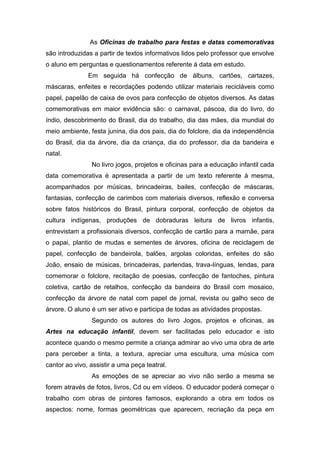 As Oficinas de trabalho para festas e datas comemorativas
são introduzidas a partir de textos informativos lidos pelo professor que envolve
o aluno em perguntas e questionamentos referente à data em estudo.
               Em seguida há confecção de álbuns, cartões, cartazes,
máscaras, enfeites e recordações podendo utilizar materiais recicláveis como
papel, papelão de caixa de ovos para confecção de objetos diversos. As datas
comemorativas em maior evidência são: o carnaval, páscoa, dia do livro, do
índio, descobrimento do Brasil, dia do trabalho, dia das mães, dia mundial do
meio ambiente, festa junina, dia dos pais, dia do folclore, dia da independência
do Brasil, dia da árvore, dia da criança, dia do professor, dia da bandeira e
natal.
                No livro jogos, projetos e oficinas para a educação infantil cada
data comemorativa é apresentada a partir de um texto referente à mesma,
acompanhados por músicas, brincadeiras, bailes, confecção de máscaras,
fantasias, confecção de carimbos com materiais diversos, reflexão e conversa
sobre fatos históricos do Brasil, pintura corporal, confecção de objetos da
cultura indígenas, produções de dobraduras leitura de livros infantis,
entrevistam a profissionais diversos, confecção de cartão para a mamãe, para
o papai, plantio de mudas e sementes de árvores, oficina de reciclagem de
papel, confecção de bandeirola, balões, argolas coloridas, enfeites do são
João, ensaio de músicas, brincadeiras, parlendas, trava-línguas, lendas, para
comemorar o folclore, recitação de poesias, confecção de fantoches, pintura
coletiva, cartão de retalhos, confecção da bandeira do Brasil com mosaico,
confecção da árvore de natal com papel de jornal, revista ou galho seco de
árvore. O aluno é um ser ativo e participa de todas as atividades propostas.
                Segundo os autores do livro Jogos, projetos e oficinas, as
Artes na educação infantil, devem ser facilitadas pelo educador e isto
acontece quando o mesmo permite a criança admirar ao vivo uma obra de arte
para perceber a tinta, a textura, apreciar uma escultura, uma música com
cantor ao vivo, assistir a uma peça teatral.
                As emoções de se apreciar ao vivo não serão a mesma se
forem através de fotos, livros, Cd ou em vídeos. O educador poderá começar o
trabalho com obras de pintores famosos, explorando a obra em todos os
aspectos: nome, formas geométricas que aparecem, recriação da peça em
 
