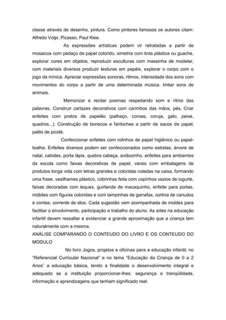 classe através de desenho, pintura. Como pintores famosos os autores citam:
Alfredo Volpi, Picasso, Paul Klee.
                As expressões artísticas podem vir retratadas a partir de
mosaicos com pedaço de papel colorido, simetria com tinta plástica ou guache,
explorar cores em objetos, reproduzir esculturas com massinha de modelar,
com materiais diversos produzir texturas em papéis, explorar o corpo com o
jogo da mínica. Apreciar expressões sonoras, ritmos, intensidade dos sons com
movimentos do corpo a partir de uma determinada música. Imitar sons de
animais.
                Memorizar e recitar poemas respeitando som e ritmo das
palavras. Construir cartazes decorativos com carimbos das mãos, pés. Criar
enfeites com pratos de papelão (palhaço, coroas, coruja, galo, peixe,
quadros...). Construção de bonecos e fantoches a partir de sacos de papel,
palito de picolé.
               Confeccionar enfeites com rolinhos de papel higiênico ou papel-
toalha. Enfeites diversos podem ser confeccionados como estrelas, árvore de
natal, cabides, porta lápis, quebra cabeça, aviãozinho, enfeites para ambientes
da escola como faixas decorativas de papel, varais com embalagens de
produtos longa vida com letras grandes e coloridas coladas na caixa, formando
uma frase, vasilhames plástico, cobrinhas feita com copinhos vazios de iogurte,
faixas decoradas com leques, guirlanda de macaquinho, enfeite para portas,
móbiles com figuras coloridas e com tampinhas de garrafas, cortina de canudos
e contas, corrente de elos. Cada sugestão vem acompanhada de moldes para
facilitar o envolvimento, participação e trabalho do aluno. As artes na educação
infantil devem ressaltar e evidenciar a grande aproximação que a criança tem
naturalmente com a mesma.
ANÁLISE COMPARANDO O CONTEUDO DO LIVRO E OS CONTEUDO DO
MODULO
                    No livro Jogos, projetos e oficinas para a educação infantil, no
“Referencial Curricular Nacional” e no tema “Educação da Criança de 0 a 2
Anos” a educação básica, tendo a finalidade o desenvolvimento integral e
adequado se a instituição proporcionar-lhes: segurança e tranqüilidade,
informação e aprendizagens que tenham significado real.
 