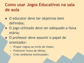 Como usar Jogos Educativos na sala
de aula
● O educator deve ter objetivos bem
definidos;
● O jogo utilizado deve ser adequado a faixa
etária;
● O professor deve assumir o papel de
orientador:
○ Propor regras ao invés de impor;
○ Promover troca de ideias;
○ Criar ambiente estimulador;

 