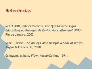 Referências

MORATORI, Patrick Barbosa. Por Que Utilizar Jogos
Educativos no Processo de Ensino Aprendizagem? UFRJ.
Rio de Janeiro, 2003.
Schell, Jesse. The Art of Game Design: A book of lenses.
Taylor & Francis US, 2008.
Csikszent, Mihaly. Flow. HarperCollins, 1991.

 