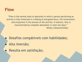 Flow
“Flow is the mental state of operation in which a person performing an
activity is fully immersed in a feeling of energized focus, full involvement,
and enjoyment in the process of the activity. In essence, flow is
characterized by complete absorption in what one does.”
Mihály Csíkszentmihályi

● Desafios compátiveis com habilidades;
● Alta imersão;
● Resulta em satisfação;

 