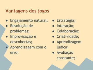 Vantagens dos jogos
● Engajamento natural;
● Resolução de
problemas;
● Improvisação e
descobertas;
● Aprendizagem com o
erro;

●
●
●
●
●

Estratégia;
Interação;
Colaboração;
Criatividade;
Aprendizagem
lúdica;
● Avaliação
constante;

 