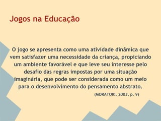 Jogos na Educação

O jogo se apresenta como uma atividade dinâmica que
vem satisfazer uma necessidade da criança, propiciando
um ambiente favorável e que leve seu interesse pelo
desafio das regras impostas por uma situação
imaginária, que pode ser considerada como um meio
para o desenvolvimento do pensamento abstrato.
(MORATORI, 2003, p. 9)

 