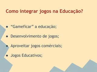 Como integrar jogos na Educação?
● “Gameficar” a educação;
● Desenvolvimento de jogos;
● Aproveitar jogos comérciais;
● Jogos Educativos;

 