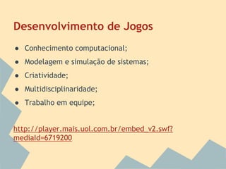 Desenvolvimento de Jogos
● Conhecimento computacional;
● Modelagem e simulação de sistemas;
● Criatividade;
● Multidisciplinaridade;
● Trabalho em equipe;

http://player.mais.uol.com.br/embed_v2.swf?
mediaId=6719200

 