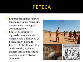  Era praticada pelos nativos
brasileiros, como recreação,
mesmo antes da chegada
dos portugueses.
 Em 1973, surgiram as
regras da peteca, dando
margem para a fundação da
Federação Mineira de
Peteca – FEMPE, em 1975,
confirmando, assim, o
pioneirismo de um esporte
nascido e desenvolvido
entre nós.
 