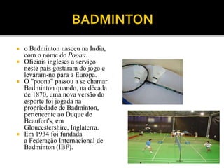  o Badminton nasceu na India,
com o nome de Poona.
 Oficiais ingleses a serviço
neste país gostaram do jogo e
levaram-no para a Europa.
 O "poona" passou a se chamar
Badminton quando, na década
de 1870, uma nova versão do
esporte foi jogada na
propriedade de Badminton,
pertencente ao Duque de
Beaufort's, em
Gloucestershire, Inglaterra.
 Em 1934 foi fundada
a Federação Internacional de
Badminton (IBF).
 