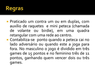  Praticado um contra um ou em duplas, com
auxílio de raquetes e mini peteca (chamada
de volante ou birdie), em uma quadra
retangular com uma rede ao centro.
 Contabiliza-se ponto quando a peteca cai no
lado adversário ou quando este a joga para
fora. No masculino o jogo é dividido em três
games de 15 pontos e no feminino três de 11
pontos, ganhando quem vencer dois ou três
games.
 