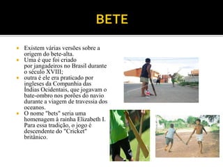  Existem várias versões sobre a
origem do bete-alta.
 Uma é que foi criado
por jangadeiros no Brasil durante
o século XVIII;
 outra é ele era praticado por
ingleses da Companhia das
Índias Ocidentais, que jogavam o
bate-ombro nos porões do navio
durante a viagem de travessia dos
oceanos.
 O nome "bets" seria uma
homenagem à rainha Elizabeth I.
Para essa tradição, o jogo é
descendente do "Cricket"
britânico.
 