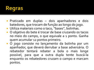 Praticado em duplas – dois apanhadores e dois
batedores, que trocam de função ao longo do jogo.
 Utiliza materiais como o taco, “bases”, bolinhas.
 O objetivo do bete é trocar de base cruzando os tacos
no meio do campo, o que equivale a 1 ponto. Ganha
quem acumular 12 pontos primeiro.
 O jogo consiste no lançamento da bolinha por um
apanhador, que deverá derrubar a base adversária. O
rebatedor tentará rebater a bola o mais longe
possível, para que a outra dupla tente buscá-la
enquanto os rebatedores cruzam o campo e marcam
pontos.
 