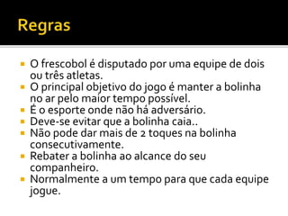  O frescobol é disputado por uma equipe de dois
ou três atletas.
 O principal objetivo do jogo é manter a bolinha
no ar pelo maior tempo possível.
 É o esporte onde não há adversário.
 Deve-se evitar que a bolinha caia..
 Não pode dar mais de 2 toques na bolinha
consecutivamente.
 Rebater a bolinha ao alcance do seu
companheiro.
 Normalmente a um tempo para que cada equipe
jogue.
 