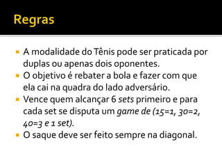  A modalidade doTênis pode ser praticada por
duplas ou apenas dois oponentes.
 O objetivo é rebater a bola e fazer com que
ela cai na quadra do lado adversário.
 Vence quem alcançar 6 sets primeiro e para
cada set se disputa um game de (15=1, 30=2,
40=3 e 1 set).
 O saque deve ser feito sempre na diagonal.
 