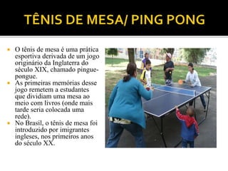  O tênis de mesa é uma prática
esportiva derivada de um jogo
originário da Inglaterra do
século XIX, chamado pingue-
pongue.
 As primeiras memórias desse
jogo remetem a estudantes
que dividiam uma mesa ao
meio com livros (onde mais
tarde seria colocada uma
rede).
 No Brasil, o tênis de mesa foi
introduzido por imigrantes
ingleses, nos primeiros anos
do século XX.
 