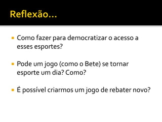  Como fazer para democratizar o acesso a
esses esportes?
 Pode um jogo (como o Bete) se tornar
esporte um dia? Como?
 É possível criarmos um jogo de rebater novo?
 