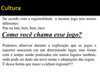 De acordo com a regionalidade o mesmo jogo tem nomes
diferentes:
Pau na lata, bets, bete, taco
Como você chama esse jogo?
Podemos observar durante a explicação que os jogos e
esportes nasceram em um determinado lugar, mas foram
com o tempo sendo praticados em outros lugares também,
onde pode ser dado um novo nome e adaptações das regras.
É dessa forma que nasce a cultura regional!!!
 
